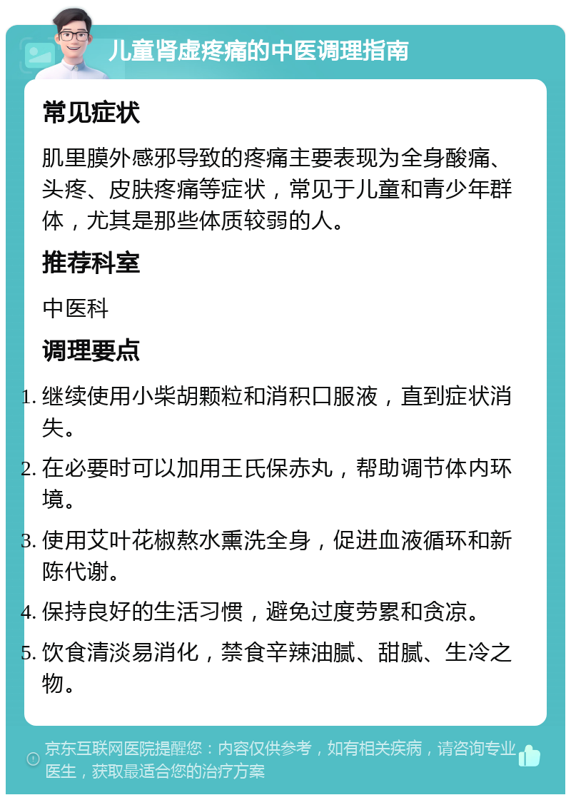 儿童肾虚疼痛的中医调理指南 常见症状 肌里膜外感邪导致的疼痛主要表现为全身酸痛、头疼、皮肤疼痛等症状，常见于儿童和青少年群体，尤其是那些体质较弱的人。 推荐科室 中医科 调理要点 继续使用小柴胡颗粒和消积口服液，直到症状消失。 在必要时可以加用王氏保赤丸，帮助调节体内环境。 使用艾叶花椒熬水熏洗全身，促进血液循环和新陈代谢。 保持良好的生活习惯，避免过度劳累和贪凉。 饮食清淡易消化，禁食辛辣油腻、甜腻、生冷之物。