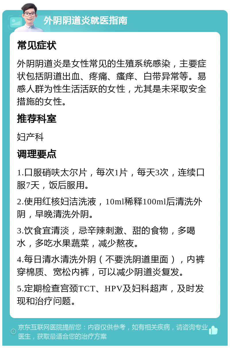 外阴阴道炎就医指南 常见症状 外阴阴道炎是女性常见的生殖系统感染，主要症状包括阴道出血、疼痛、瘙痒、白带异常等。易感人群为性生活活跃的女性，尤其是未采取安全措施的女性。 推荐科室 妇产科 调理要点 1.口服硝呋太尔片，每次1片，每天3次，连续口服7天，饭后服用。 2.使用红核妇洁洗液，10ml稀释100ml后清洗外阴，早晚清洗外阴。 3.饮食宜清淡，忌辛辣刺激、甜的食物，多喝水，多吃水果蔬菜，减少熬夜。 4.每日清水清洗外阴（不要洗阴道里面），内裤穿棉质、宽松内裤，可以减少阴道炎复发。 5.定期检查宫颈TCT、HPV及妇科超声，及时发现和治疗问题。