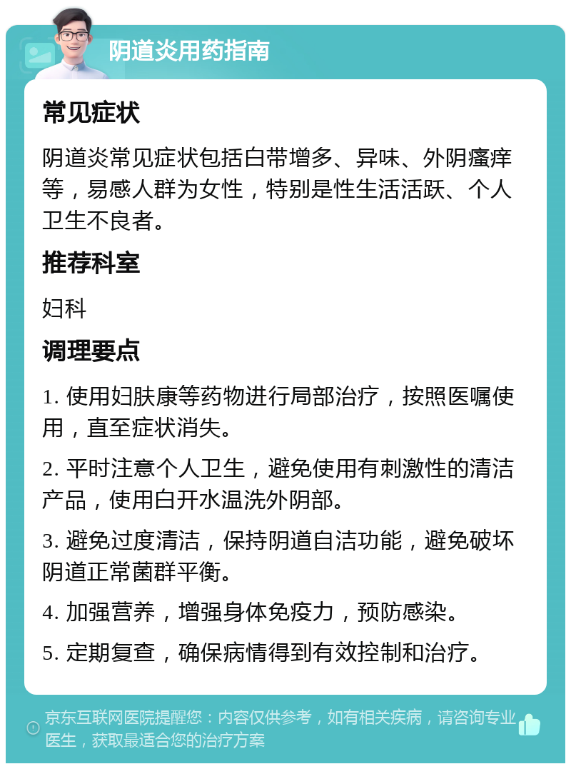 阴道炎用药指南 常见症状 阴道炎常见症状包括白带增多、异味、外阴瘙痒等，易感人群为女性，特别是性生活活跃、个人卫生不良者。 推荐科室 妇科 调理要点 1. 使用妇肤康等药物进行局部治疗，按照医嘱使用，直至症状消失。 2. 平时注意个人卫生，避免使用有刺激性的清洁产品，使用白开水温洗外阴部。 3. 避免过度清洁，保持阴道自洁功能，避免破坏阴道正常菌群平衡。 4. 加强营养，增强身体免疫力，预防感染。 5. 定期复查，确保病情得到有效控制和治疗。