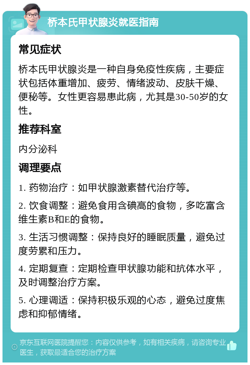 桥本氏甲状腺炎就医指南 常见症状 桥本氏甲状腺炎是一种自身免疫性疾病，主要症状包括体重增加、疲劳、情绪波动、皮肤干燥、便秘等。女性更容易患此病，尤其是30-50岁的女性。 推荐科室 内分泌科 调理要点 1. 药物治疗：如甲状腺激素替代治疗等。 2. 饮食调整：避免食用含碘高的食物，多吃富含维生素B和E的食物。 3. 生活习惯调整：保持良好的睡眠质量，避免过度劳累和压力。 4. 定期复查：定期检查甲状腺功能和抗体水平，及时调整治疗方案。 5. 心理调适：保持积极乐观的心态，避免过度焦虑和抑郁情绪。