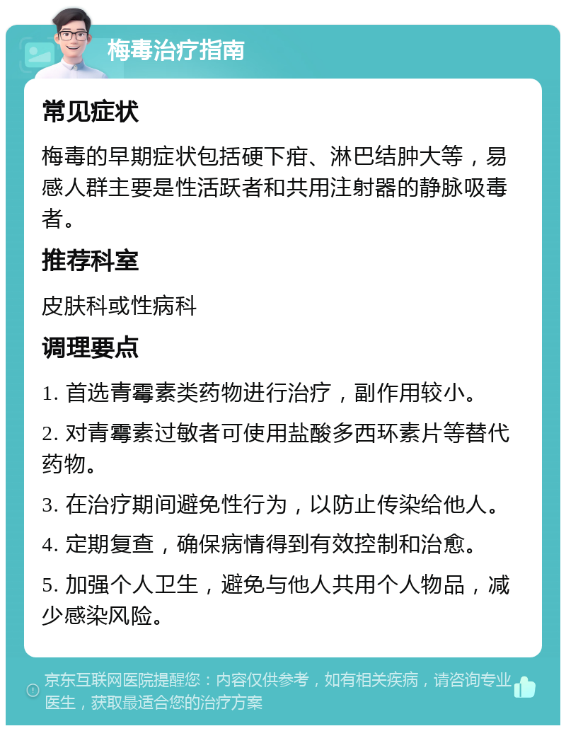 梅毒治疗指南 常见症状 梅毒的早期症状包括硬下疳、淋巴结肿大等，易感人群主要是性活跃者和共用注射器的静脉吸毒者。 推荐科室 皮肤科或性病科 调理要点 1. 首选青霉素类药物进行治疗，副作用较小。 2. 对青霉素过敏者可使用盐酸多西环素片等替代药物。 3. 在治疗期间避免性行为，以防止传染给他人。 4. 定期复查，确保病情得到有效控制和治愈。 5. 加强个人卫生，避免与他人共用个人物品，减少感染风险。