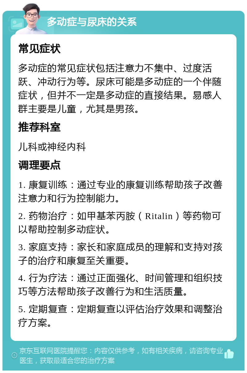 多动症与尿床的关系 常见症状 多动症的常见症状包括注意力不集中、过度活跃、冲动行为等。尿床可能是多动症的一个伴随症状，但并不一定是多动症的直接结果。易感人群主要是儿童，尤其是男孩。 推荐科室 儿科或神经内科 调理要点 1. 康复训练：通过专业的康复训练帮助孩子改善注意力和行为控制能力。 2. 药物治疗：如甲基苯丙胺（Ritalin）等药物可以帮助控制多动症状。 3. 家庭支持：家长和家庭成员的理解和支持对孩子的治疗和康复至关重要。 4. 行为疗法：通过正面强化、时间管理和组织技巧等方法帮助孩子改善行为和生活质量。 5. 定期复查：定期复查以评估治疗效果和调整治疗方案。