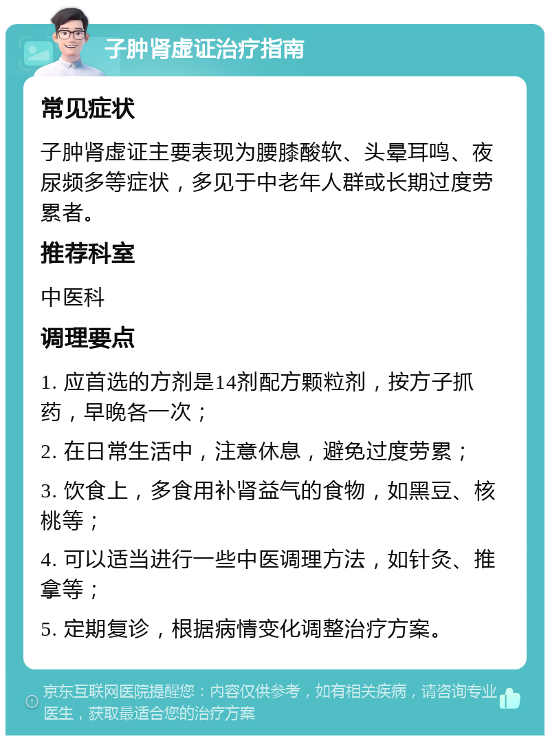 子肿肾虚证治疗指南 常见症状 子肿肾虚证主要表现为腰膝酸软、头晕耳鸣、夜尿频多等症状，多见于中老年人群或长期过度劳累者。 推荐科室 中医科 调理要点 1. 应首选的方剂是14剂配方颗粒剂，按方子抓药，早晚各一次； 2. 在日常生活中，注意休息，避免过度劳累； 3. 饮食上，多食用补肾益气的食物，如黑豆、核桃等； 4. 可以适当进行一些中医调理方法，如针灸、推拿等； 5. 定期复诊，根据病情变化调整治疗方案。