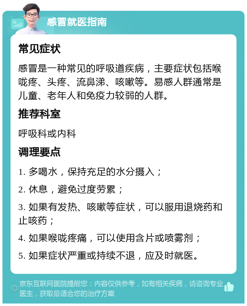 感冒就医指南 常见症状 感冒是一种常见的呼吸道疾病，主要症状包括喉咙疼、头疼、流鼻涕、咳嗽等。易感人群通常是儿童、老年人和免疫力较弱的人群。 推荐科室 呼吸科或内科 调理要点 1. 多喝水，保持充足的水分摄入； 2. 休息，避免过度劳累； 3. 如果有发热、咳嗽等症状，可以服用退烧药和止咳药； 4. 如果喉咙疼痛，可以使用含片或喷雾剂； 5. 如果症状严重或持续不退，应及时就医。