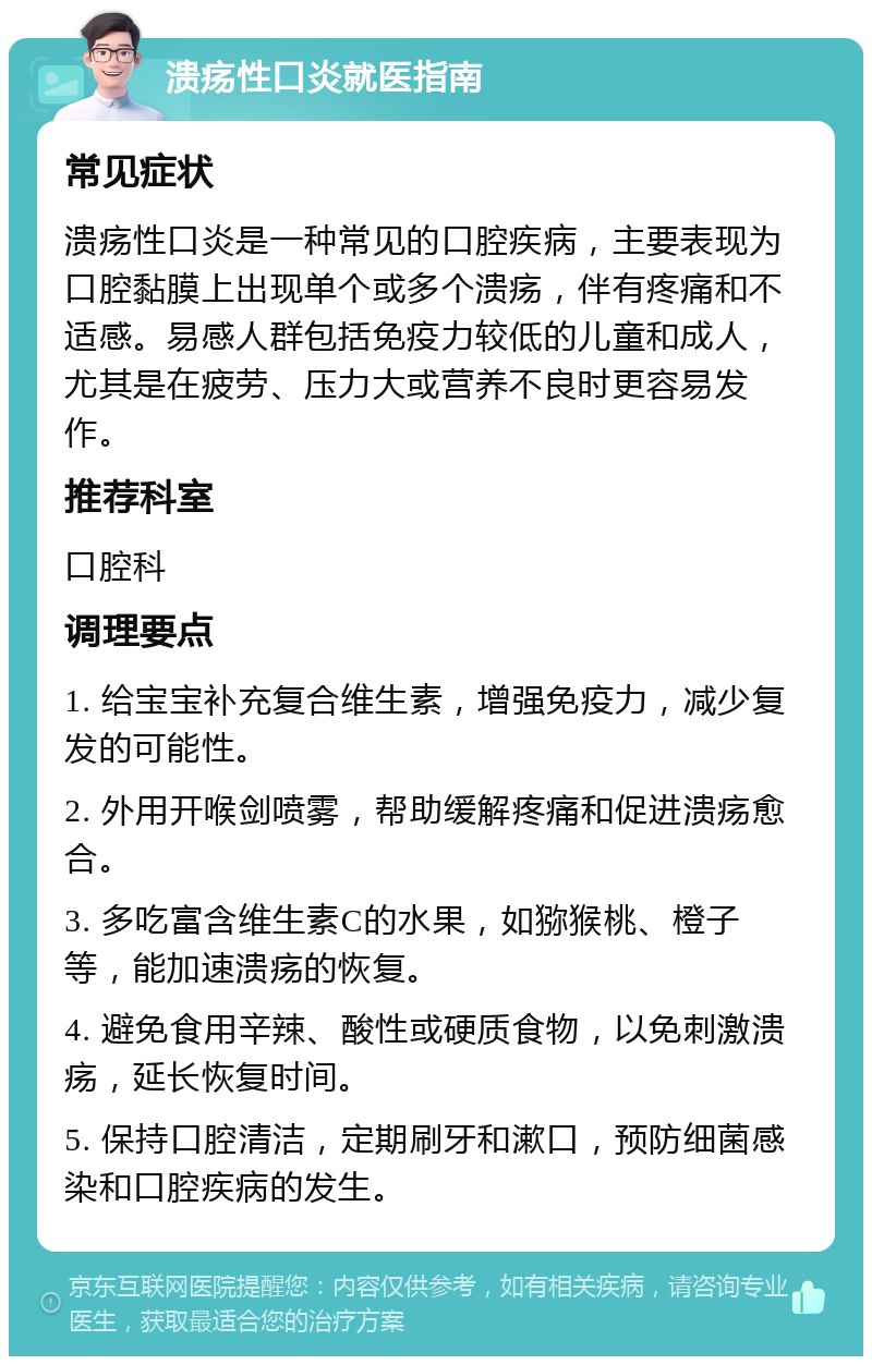 溃疡性口炎就医指南 常见症状 溃疡性口炎是一种常见的口腔疾病，主要表现为口腔黏膜上出现单个或多个溃疡，伴有疼痛和不适感。易感人群包括免疫力较低的儿童和成人，尤其是在疲劳、压力大或营养不良时更容易发作。 推荐科室 口腔科 调理要点 1. 给宝宝补充复合维生素，增强免疫力，减少复发的可能性。 2. 外用开喉剑喷雾，帮助缓解疼痛和促进溃疡愈合。 3. 多吃富含维生素C的水果，如猕猴桃、橙子等，能加速溃疡的恢复。 4. 避免食用辛辣、酸性或硬质食物，以免刺激溃疡，延长恢复时间。 5. 保持口腔清洁，定期刷牙和漱口，预防细菌感染和口腔疾病的发生。