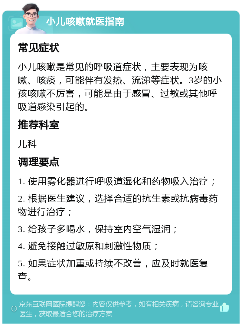 小儿咳嗽就医指南 常见症状 小儿咳嗽是常见的呼吸道症状，主要表现为咳嗽、咳痰，可能伴有发热、流涕等症状。3岁的小孩咳嗽不厉害，可能是由于感冒、过敏或其他呼吸道感染引起的。 推荐科室 儿科 调理要点 1. 使用雾化器进行呼吸道湿化和药物吸入治疗； 2. 根据医生建议，选择合适的抗生素或抗病毒药物进行治疗； 3. 给孩子多喝水，保持室内空气湿润； 4. 避免接触过敏原和刺激性物质； 5. 如果症状加重或持续不改善，应及时就医复查。