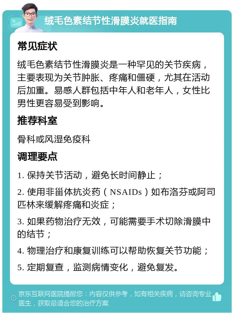 绒毛色素结节性滑膜炎就医指南 常见症状 绒毛色素结节性滑膜炎是一种罕见的关节疾病，主要表现为关节肿胀、疼痛和僵硬，尤其在活动后加重。易感人群包括中年人和老年人，女性比男性更容易受到影响。 推荐科室 骨科或风湿免疫科 调理要点 1. 保持关节活动，避免长时间静止； 2. 使用非甾体抗炎药（NSAIDs）如布洛芬或阿司匹林来缓解疼痛和炎症； 3. 如果药物治疗无效，可能需要手术切除滑膜中的结节； 4. 物理治疗和康复训练可以帮助恢复关节功能； 5. 定期复查，监测病情变化，避免复发。