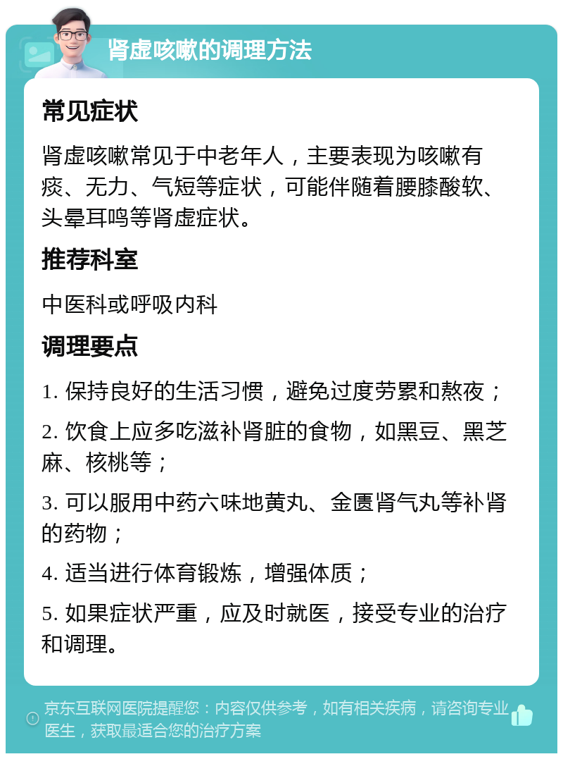 肾虚咳嗽的调理方法 常见症状 肾虚咳嗽常见于中老年人，主要表现为咳嗽有痰、无力、气短等症状，可能伴随着腰膝酸软、头晕耳鸣等肾虚症状。 推荐科室 中医科或呼吸内科 调理要点 1. 保持良好的生活习惯，避免过度劳累和熬夜； 2. 饮食上应多吃滋补肾脏的食物，如黑豆、黑芝麻、核桃等； 3. 可以服用中药六味地黄丸、金匮肾气丸等补肾的药物； 4. 适当进行体育锻炼，增强体质； 5. 如果症状严重，应及时就医，接受专业的治疗和调理。