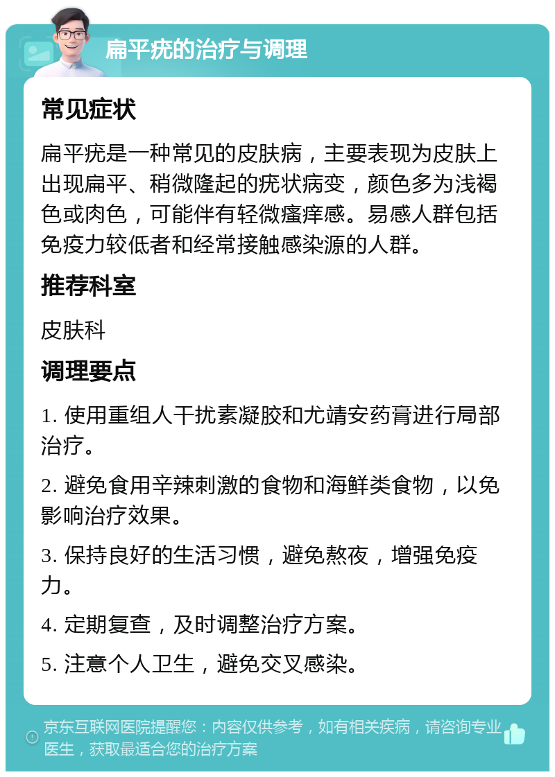 扁平疣的治疗与调理 常见症状 扁平疣是一种常见的皮肤病，主要表现为皮肤上出现扁平、稍微隆起的疣状病变，颜色多为浅褐色或肉色，可能伴有轻微瘙痒感。易感人群包括免疫力较低者和经常接触感染源的人群。 推荐科室 皮肤科 调理要点 1. 使用重组人干扰素凝胶和尤靖安药膏进行局部治疗。 2. 避免食用辛辣刺激的食物和海鲜类食物，以免影响治疗效果。 3. 保持良好的生活习惯，避免熬夜，增强免疫力。 4. 定期复查，及时调整治疗方案。 5. 注意个人卫生，避免交叉感染。