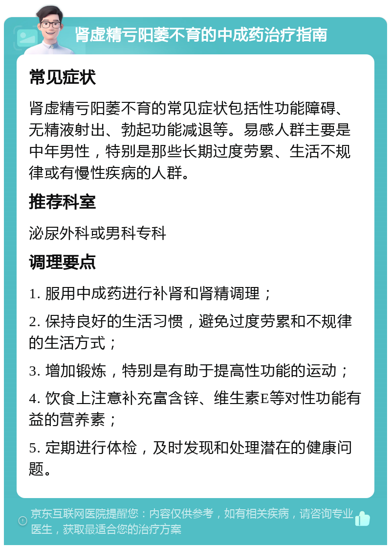 肾虚精亏阳萎不育的中成药治疗指南 常见症状 肾虚精亏阳萎不育的常见症状包括性功能障碍、无精液射出、勃起功能减退等。易感人群主要是中年男性，特别是那些长期过度劳累、生活不规律或有慢性疾病的人群。 推荐科室 泌尿外科或男科专科 调理要点 1. 服用中成药进行补肾和肾精调理； 2. 保持良好的生活习惯，避免过度劳累和不规律的生活方式； 3. 增加锻炼，特别是有助于提高性功能的运动； 4. 饮食上注意补充富含锌、维生素E等对性功能有益的营养素； 5. 定期进行体检，及时发现和处理潜在的健康问题。