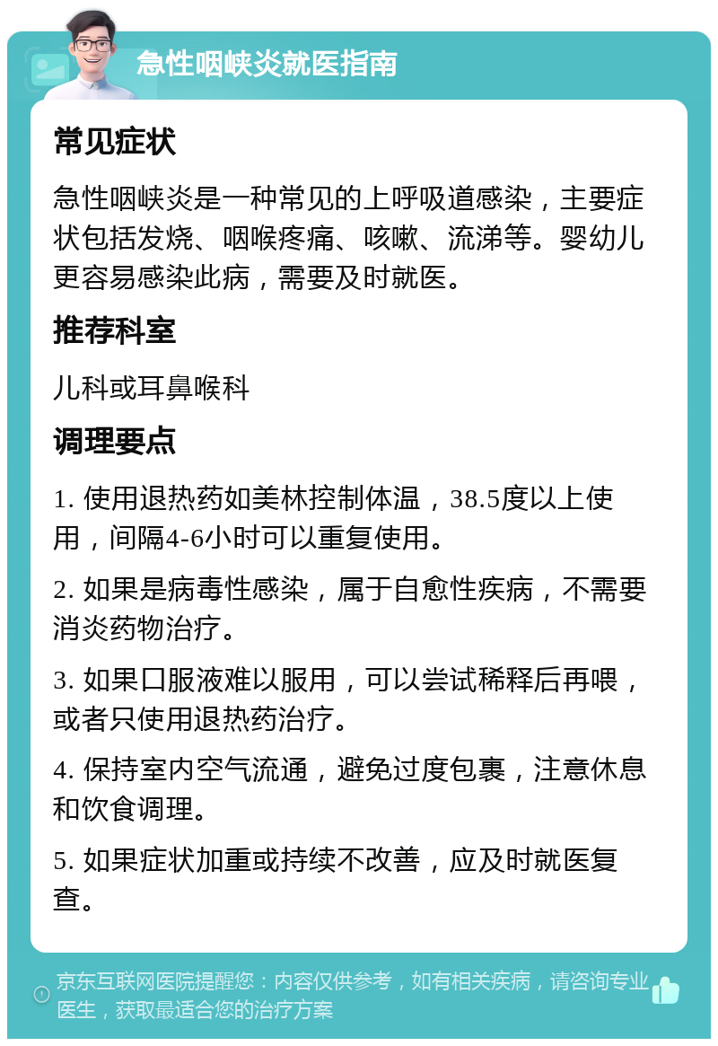 急性咽峡炎就医指南 常见症状 急性咽峡炎是一种常见的上呼吸道感染，主要症状包括发烧、咽喉疼痛、咳嗽、流涕等。婴幼儿更容易感染此病，需要及时就医。 推荐科室 儿科或耳鼻喉科 调理要点 1. 使用退热药如美林控制体温，38.5度以上使用，间隔4-6小时可以重复使用。 2. 如果是病毒性感染，属于自愈性疾病，不需要消炎药物治疗。 3. 如果口服液难以服用，可以尝试稀释后再喂，或者只使用退热药治疗。 4. 保持室内空气流通，避免过度包裹，注意休息和饮食调理。 5. 如果症状加重或持续不改善，应及时就医复查。