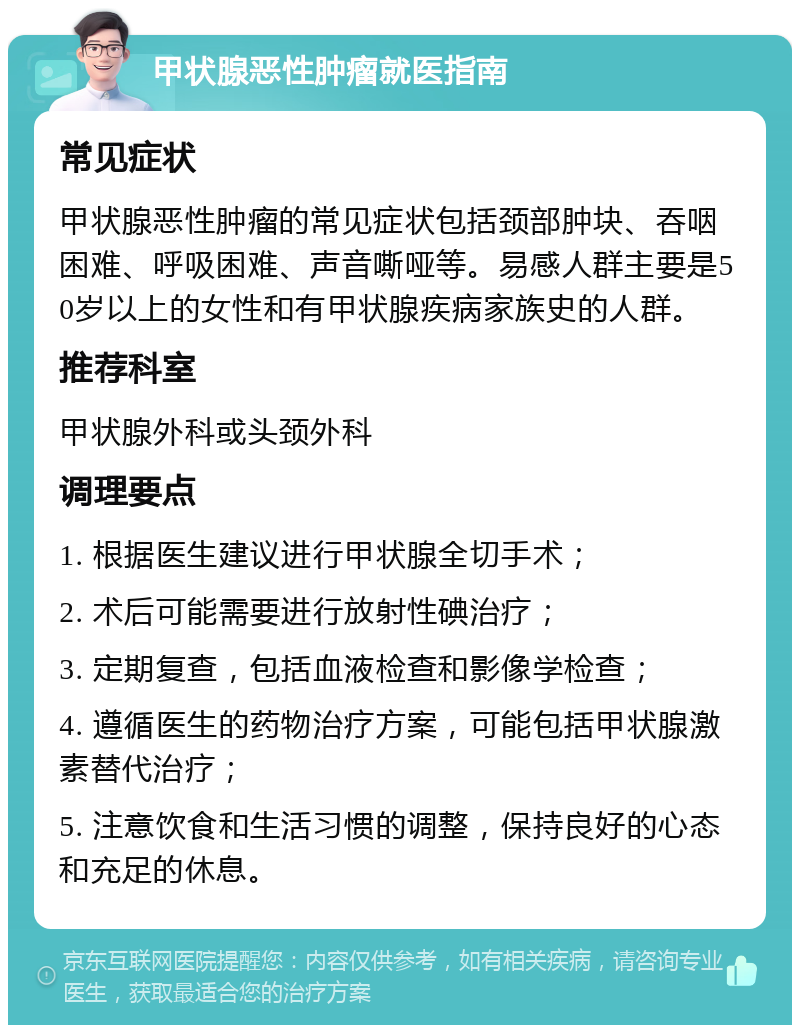 甲状腺恶性肿瘤就医指南 常见症状 甲状腺恶性肿瘤的常见症状包括颈部肿块、吞咽困难、呼吸困难、声音嘶哑等。易感人群主要是50岁以上的女性和有甲状腺疾病家族史的人群。 推荐科室 甲状腺外科或头颈外科 调理要点 1. 根据医生建议进行甲状腺全切手术； 2. 术后可能需要进行放射性碘治疗； 3. 定期复查，包括血液检查和影像学检查； 4. 遵循医生的药物治疗方案，可能包括甲状腺激素替代治疗； 5. 注意饮食和生活习惯的调整，保持良好的心态和充足的休息。