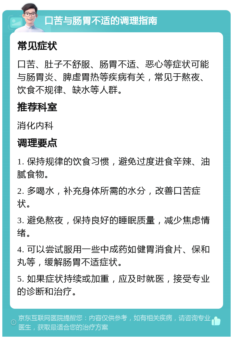 口苦与肠胃不适的调理指南 常见症状 口苦、肚子不舒服、肠胃不适、恶心等症状可能与肠胃炎、脾虚胃热等疾病有关，常见于熬夜、饮食不规律、缺水等人群。 推荐科室 消化内科 调理要点 1. 保持规律的饮食习惯，避免过度进食辛辣、油腻食物。 2. 多喝水，补充身体所需的水分，改善口苦症状。 3. 避免熬夜，保持良好的睡眠质量，减少焦虑情绪。 4. 可以尝试服用一些中成药如健胃消食片、保和丸等，缓解肠胃不适症状。 5. 如果症状持续或加重，应及时就医，接受专业的诊断和治疗。