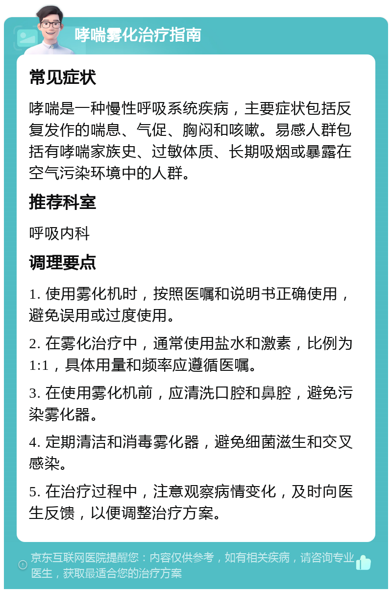 哮喘雾化治疗指南 常见症状 哮喘是一种慢性呼吸系统疾病，主要症状包括反复发作的喘息、气促、胸闷和咳嗽。易感人群包括有哮喘家族史、过敏体质、长期吸烟或暴露在空气污染环境中的人群。 推荐科室 呼吸内科 调理要点 1. 使用雾化机时，按照医嘱和说明书正确使用，避免误用或过度使用。 2. 在雾化治疗中，通常使用盐水和激素，比例为1:1，具体用量和频率应遵循医嘱。 3. 在使用雾化机前，应清洗口腔和鼻腔，避免污染雾化器。 4. 定期清洁和消毒雾化器，避免细菌滋生和交叉感染。 5. 在治疗过程中，注意观察病情变化，及时向医生反馈，以便调整治疗方案。