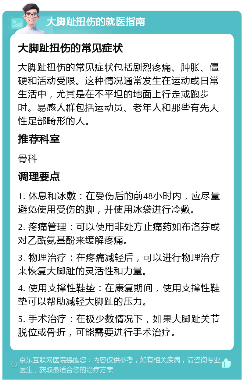 大脚趾扭伤的就医指南 大脚趾扭伤的常见症状 大脚趾扭伤的常见症状包括剧烈疼痛、肿胀、僵硬和活动受限。这种情况通常发生在运动或日常生活中，尤其是在不平坦的地面上行走或跑步时。易感人群包括运动员、老年人和那些有先天性足部畸形的人。 推荐科室 骨科 调理要点 1. 休息和冰敷：在受伤后的前48小时内，应尽量避免使用受伤的脚，并使用冰袋进行冷敷。 2. 疼痛管理：可以使用非处方止痛药如布洛芬或对乙酰氨基酚来缓解疼痛。 3. 物理治疗：在疼痛减轻后，可以进行物理治疗来恢复大脚趾的灵活性和力量。 4. 使用支撑性鞋垫：在康复期间，使用支撑性鞋垫可以帮助减轻大脚趾的压力。 5. 手术治疗：在极少数情况下，如果大脚趾关节脱位或骨折，可能需要进行手术治疗。