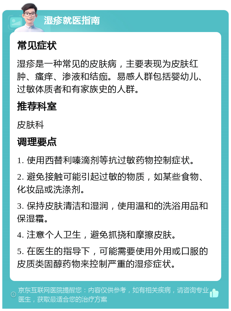 湿疹就医指南 常见症状 湿疹是一种常见的皮肤病，主要表现为皮肤红肿、瘙痒、渗液和结痂。易感人群包括婴幼儿、过敏体质者和有家族史的人群。 推荐科室 皮肤科 调理要点 1. 使用西替利嗪滴剂等抗过敏药物控制症状。 2. 避免接触可能引起过敏的物质，如某些食物、化妆品或洗涤剂。 3. 保持皮肤清洁和湿润，使用温和的洗浴用品和保湿霜。 4. 注意个人卫生，避免抓挠和摩擦皮肤。 5. 在医生的指导下，可能需要使用外用或口服的皮质类固醇药物来控制严重的湿疹症状。