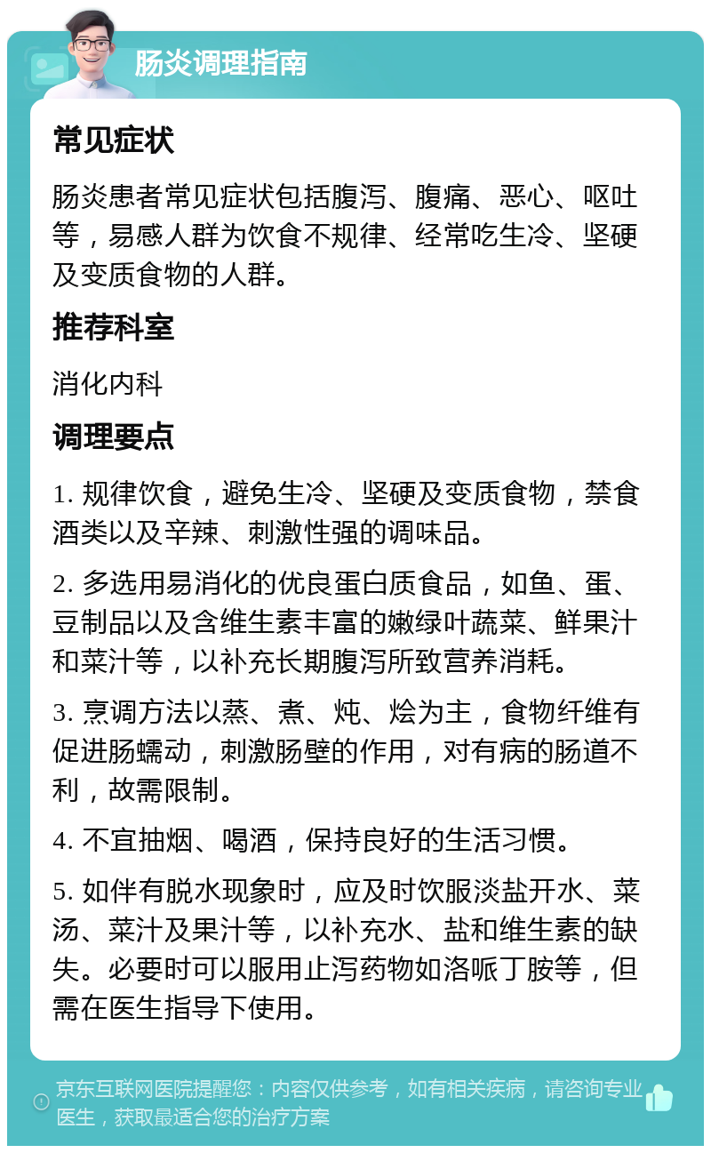 肠炎调理指南 常见症状 肠炎患者常见症状包括腹泻、腹痛、恶心、呕吐等，易感人群为饮食不规律、经常吃生冷、坚硬及变质食物的人群。 推荐科室 消化内科 调理要点 1. 规律饮食，避免生冷、坚硬及变质食物，禁食酒类以及辛辣、刺激性强的调味品。 2. 多选用易消化的优良蛋白质食品，如鱼、蛋、豆制品以及含维生素丰富的嫩绿叶蔬菜、鲜果汁和菜汁等，以补充长期腹泻所致营养消耗。 3. 烹调方法以蒸、煮、炖、烩为主，食物纤维有促进肠蠕动，刺激肠壁的作用，对有病的肠道不利，故需限制。 4. 不宜抽烟、喝酒，保持良好的生活习惯。 5. 如伴有脱水现象时，应及时饮服淡盐开水、菜汤、菜汁及果汁等，以补充水、盐和维生素的缺失。必要时可以服用止泻药物如洛哌丁胺等，但需在医生指导下使用。