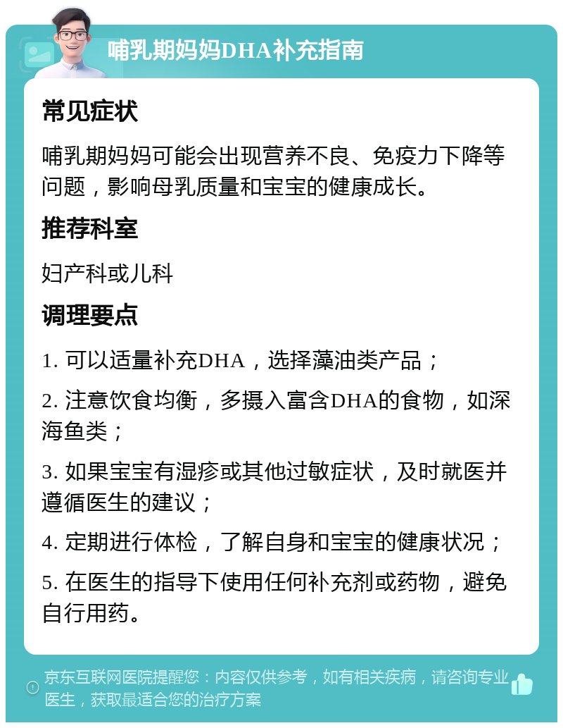 哺乳期妈妈DHA补充指南 常见症状 哺乳期妈妈可能会出现营养不良、免疫力下降等问题，影响母乳质量和宝宝的健康成长。 推荐科室 妇产科或儿科 调理要点 1. 可以适量补充DHA，选择藻油类产品； 2. 注意饮食均衡，多摄入富含DHA的食物，如深海鱼类； 3. 如果宝宝有湿疹或其他过敏症状，及时就医并遵循医生的建议； 4. 定期进行体检，了解自身和宝宝的健康状况； 5. 在医生的指导下使用任何补充剂或药物，避免自行用药。