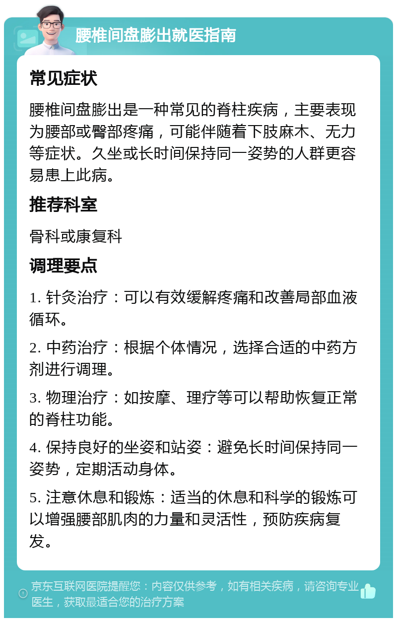 腰椎间盘膨出就医指南 常见症状 腰椎间盘膨出是一种常见的脊柱疾病，主要表现为腰部或臀部疼痛，可能伴随着下肢麻木、无力等症状。久坐或长时间保持同一姿势的人群更容易患上此病。 推荐科室 骨科或康复科 调理要点 1. 针灸治疗：可以有效缓解疼痛和改善局部血液循环。 2. 中药治疗：根据个体情况，选择合适的中药方剂进行调理。 3. 物理治疗：如按摩、理疗等可以帮助恢复正常的脊柱功能。 4. 保持良好的坐姿和站姿：避免长时间保持同一姿势，定期活动身体。 5. 注意休息和锻炼：适当的休息和科学的锻炼可以增强腰部肌肉的力量和灵活性，预防疾病复发。