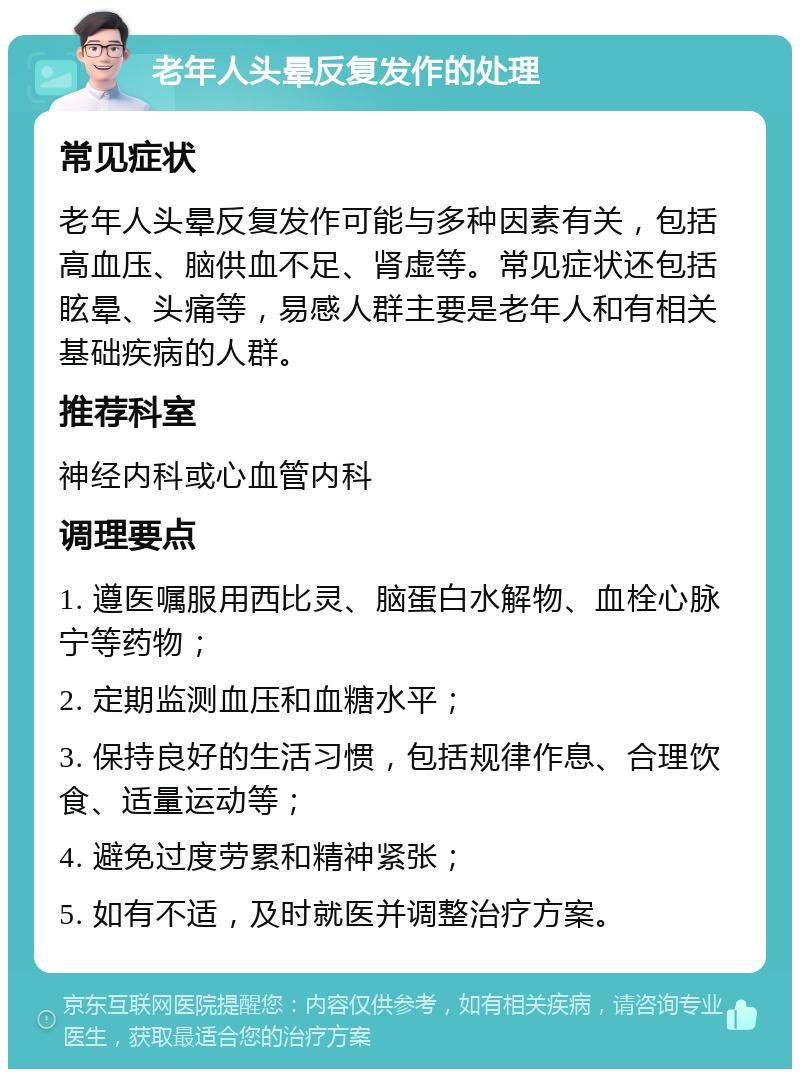 老年人头晕反复发作的处理 常见症状 老年人头晕反复发作可能与多种因素有关，包括高血压、脑供血不足、肾虚等。常见症状还包括眩晕、头痛等，易感人群主要是老年人和有相关基础疾病的人群。 推荐科室 神经内科或心血管内科 调理要点 1. 遵医嘱服用西比灵、脑蛋白水解物、血栓心脉宁等药物； 2. 定期监测血压和血糖水平； 3. 保持良好的生活习惯，包括规律作息、合理饮食、适量运动等； 4. 避免过度劳累和精神紧张； 5. 如有不适，及时就医并调整治疗方案。