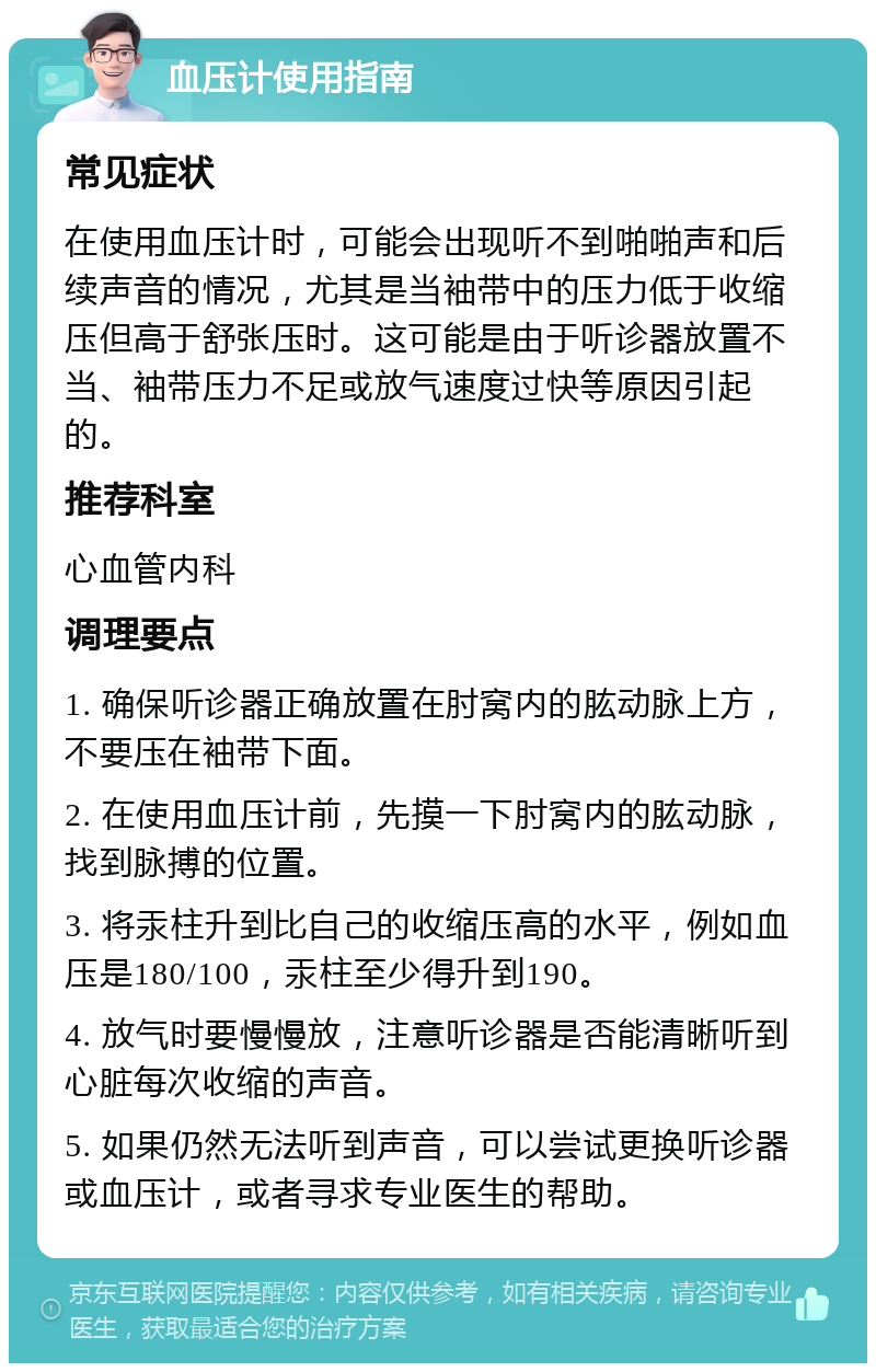 血压计使用指南 常见症状 在使用血压计时，可能会出现听不到啪啪声和后续声音的情况，尤其是当袖带中的压力低于收缩压但高于舒张压时。这可能是由于听诊器放置不当、袖带压力不足或放气速度过快等原因引起的。 推荐科室 心血管内科 调理要点 1. 确保听诊器正确放置在肘窝内的肱动脉上方，不要压在袖带下面。 2. 在使用血压计前，先摸一下肘窝内的肱动脉，找到脉搏的位置。 3. 将汞柱升到比自己的收缩压高的水平，例如血压是180/100，汞柱至少得升到190。 4. 放气时要慢慢放，注意听诊器是否能清晰听到心脏每次收缩的声音。 5. 如果仍然无法听到声音，可以尝试更换听诊器或血压计，或者寻求专业医生的帮助。