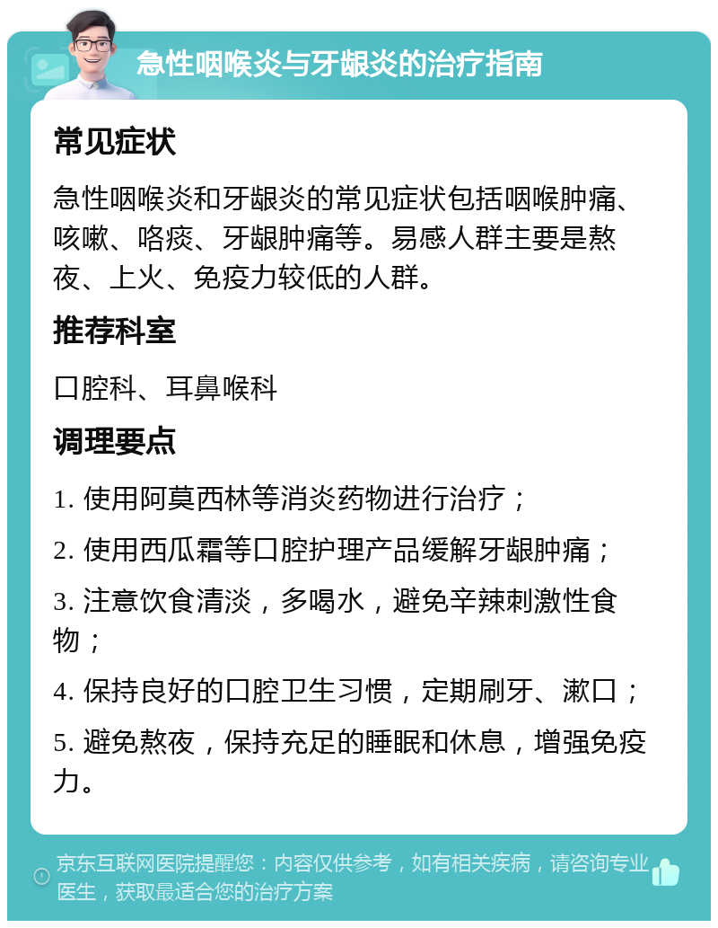 急性咽喉炎与牙龈炎的治疗指南 常见症状 急性咽喉炎和牙龈炎的常见症状包括咽喉肿痛、咳嗽、咯痰、牙龈肿痛等。易感人群主要是熬夜、上火、免疫力较低的人群。 推荐科室 口腔科、耳鼻喉科 调理要点 1. 使用阿莫西林等消炎药物进行治疗； 2. 使用西瓜霜等口腔护理产品缓解牙龈肿痛； 3. 注意饮食清淡，多喝水，避免辛辣刺激性食物； 4. 保持良好的口腔卫生习惯，定期刷牙、漱口； 5. 避免熬夜，保持充足的睡眠和休息，增强免疫力。