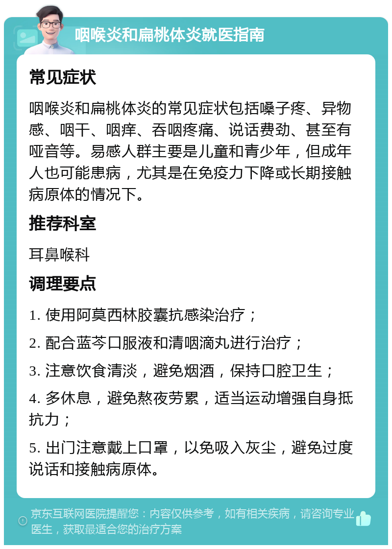 咽喉炎和扁桃体炎就医指南 常见症状 咽喉炎和扁桃体炎的常见症状包括嗓子疼、异物感、咽干、咽痒、吞咽疼痛、说话费劲、甚至有哑音等。易感人群主要是儿童和青少年，但成年人也可能患病，尤其是在免疫力下降或长期接触病原体的情况下。 推荐科室 耳鼻喉科 调理要点 1. 使用阿莫西林胶囊抗感染治疗； 2. 配合蓝芩口服液和清咽滴丸进行治疗； 3. 注意饮食清淡，避免烟酒，保持口腔卫生； 4. 多休息，避免熬夜劳累，适当运动增强自身抵抗力； 5. 出门注意戴上口罩，以免吸入灰尘，避免过度说话和接触病原体。