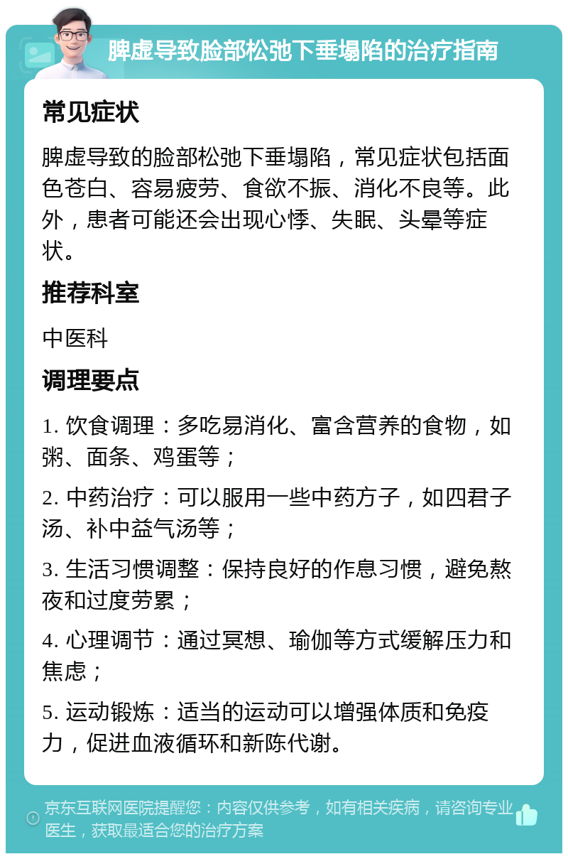 脾虚导致脸部松弛下垂塌陷的治疗指南 常见症状 脾虚导致的脸部松弛下垂塌陷，常见症状包括面色苍白、容易疲劳、食欲不振、消化不良等。此外，患者可能还会出现心悸、失眠、头晕等症状。 推荐科室 中医科 调理要点 1. 饮食调理：多吃易消化、富含营养的食物，如粥、面条、鸡蛋等； 2. 中药治疗：可以服用一些中药方子，如四君子汤、补中益气汤等； 3. 生活习惯调整：保持良好的作息习惯，避免熬夜和过度劳累； 4. 心理调节：通过冥想、瑜伽等方式缓解压力和焦虑； 5. 运动锻炼：适当的运动可以增强体质和免疫力，促进血液循环和新陈代谢。