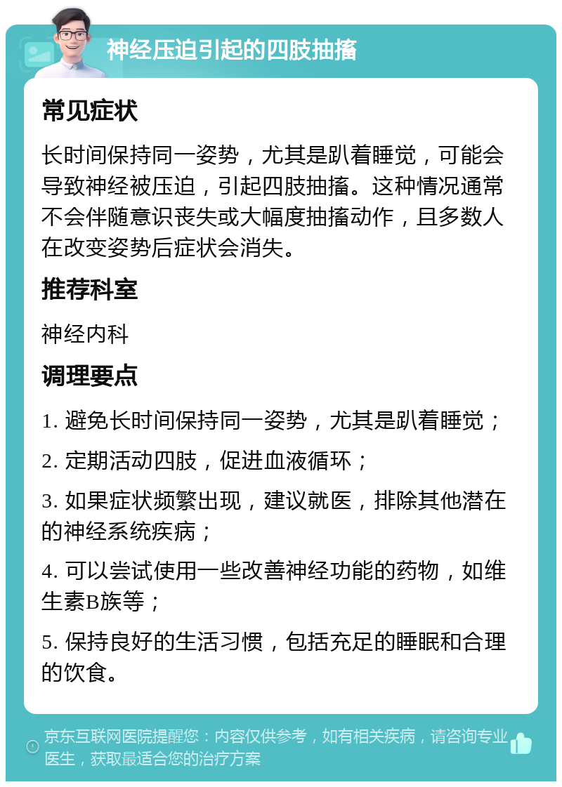 神经压迫引起的四肢抽搐 常见症状 长时间保持同一姿势，尤其是趴着睡觉，可能会导致神经被压迫，引起四肢抽搐。这种情况通常不会伴随意识丧失或大幅度抽搐动作，且多数人在改变姿势后症状会消失。 推荐科室 神经内科 调理要点 1. 避免长时间保持同一姿势，尤其是趴着睡觉； 2. 定期活动四肢，促进血液循环； 3. 如果症状频繁出现，建议就医，排除其他潜在的神经系统疾病； 4. 可以尝试使用一些改善神经功能的药物，如维生素B族等； 5. 保持良好的生活习惯，包括充足的睡眠和合理的饮食。