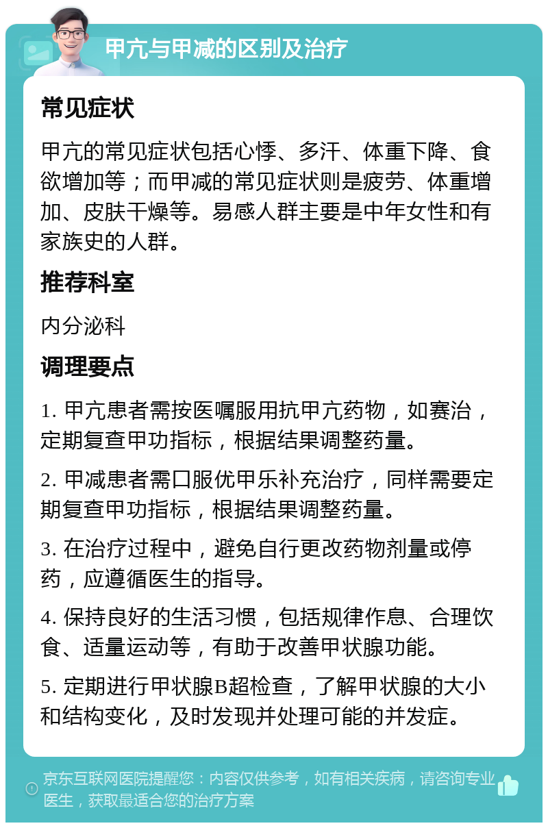 甲亢与甲减的区别及治疗 常见症状 甲亢的常见症状包括心悸、多汗、体重下降、食欲增加等；而甲减的常见症状则是疲劳、体重增加、皮肤干燥等。易感人群主要是中年女性和有家族史的人群。 推荐科室 内分泌科 调理要点 1. 甲亢患者需按医嘱服用抗甲亢药物，如赛治，定期复查甲功指标，根据结果调整药量。 2. 甲减患者需口服优甲乐补充治疗，同样需要定期复查甲功指标，根据结果调整药量。 3. 在治疗过程中，避免自行更改药物剂量或停药，应遵循医生的指导。 4. 保持良好的生活习惯，包括规律作息、合理饮食、适量运动等，有助于改善甲状腺功能。 5. 定期进行甲状腺B超检查，了解甲状腺的大小和结构变化，及时发现并处理可能的并发症。