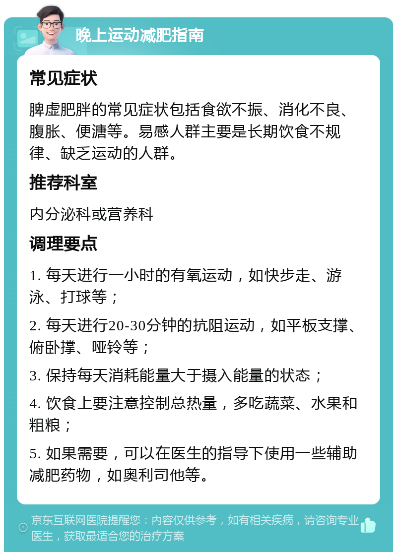 晚上运动减肥指南 常见症状 脾虚肥胖的常见症状包括食欲不振、消化不良、腹胀、便溏等。易感人群主要是长期饮食不规律、缺乏运动的人群。 推荐科室 内分泌科或营养科 调理要点 1. 每天进行一小时的有氧运动，如快步走、游泳、打球等； 2. 每天进行20-30分钟的抗阻运动，如平板支撑、俯卧撑、哑铃等； 3. 保持每天消耗能量大于摄入能量的状态； 4. 饮食上要注意控制总热量，多吃蔬菜、水果和粗粮； 5. 如果需要，可以在医生的指导下使用一些辅助减肥药物，如奥利司他等。