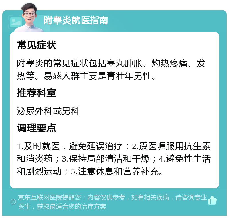 附睾炎就医指南 常见症状 附睾炎的常见症状包括睾丸肿胀、灼热疼痛、发热等。易感人群主要是青壮年男性。 推荐科室 泌尿外科或男科 调理要点 1.及时就医，避免延误治疗；2.遵医嘱服用抗生素和消炎药；3.保持局部清洁和干燥；4.避免性生活和剧烈运动；5.注意休息和营养补充。