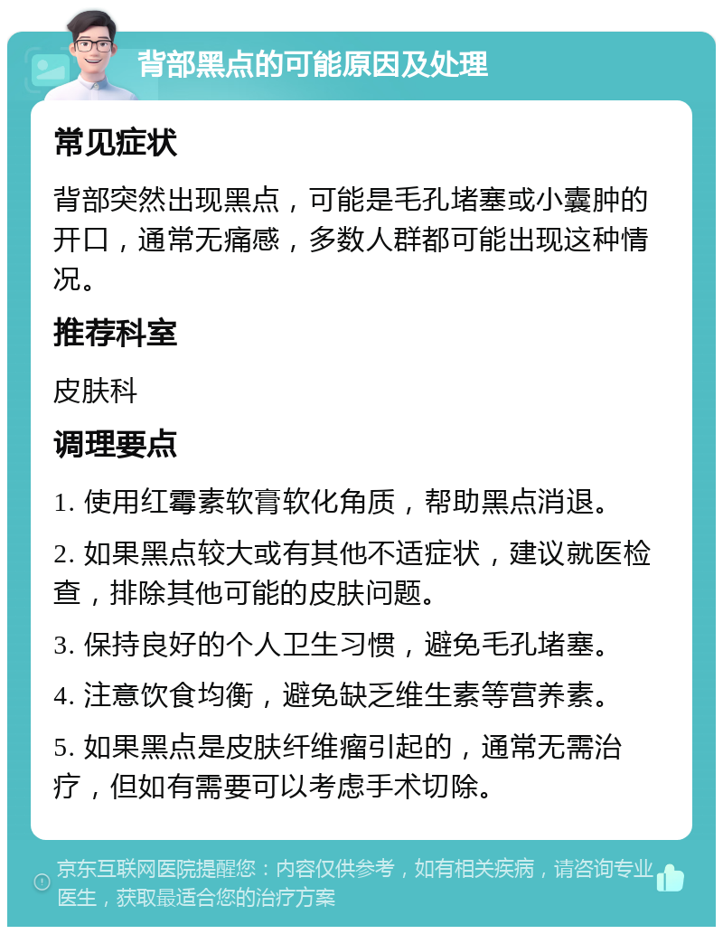 背部黑点的可能原因及处理 常见症状 背部突然出现黑点，可能是毛孔堵塞或小囊肿的开口，通常无痛感，多数人群都可能出现这种情况。 推荐科室 皮肤科 调理要点 1. 使用红霉素软膏软化角质，帮助黑点消退。 2. 如果黑点较大或有其他不适症状，建议就医检查，排除其他可能的皮肤问题。 3. 保持良好的个人卫生习惯，避免毛孔堵塞。 4. 注意饮食均衡，避免缺乏维生素等营养素。 5. 如果黑点是皮肤纤维瘤引起的，通常无需治疗，但如有需要可以考虑手术切除。