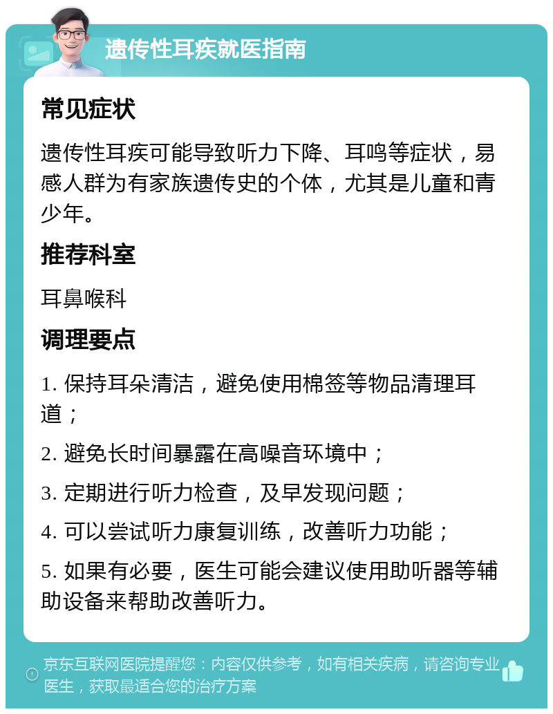 遗传性耳疾就医指南 常见症状 遗传性耳疾可能导致听力下降、耳鸣等症状，易感人群为有家族遗传史的个体，尤其是儿童和青少年。 推荐科室 耳鼻喉科 调理要点 1. 保持耳朵清洁，避免使用棉签等物品清理耳道； 2. 避免长时间暴露在高噪音环境中； 3. 定期进行听力检查，及早发现问题； 4. 可以尝试听力康复训练，改善听力功能； 5. 如果有必要，医生可能会建议使用助听器等辅助设备来帮助改善听力。