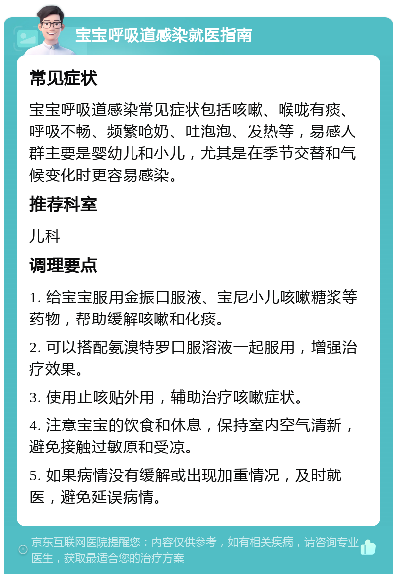 宝宝呼吸道感染就医指南 常见症状 宝宝呼吸道感染常见症状包括咳嗽、喉咙有痰、呼吸不畅、频繁呛奶、吐泡泡、发热等，易感人群主要是婴幼儿和小儿，尤其是在季节交替和气候变化时更容易感染。 推荐科室 儿科 调理要点 1. 给宝宝服用金振口服液、宝尼小儿咳嗽糖浆等药物，帮助缓解咳嗽和化痰。 2. 可以搭配氨溴特罗口服溶液一起服用，增强治疗效果。 3. 使用止咳贴外用，辅助治疗咳嗽症状。 4. 注意宝宝的饮食和休息，保持室内空气清新，避免接触过敏原和受凉。 5. 如果病情没有缓解或出现加重情况，及时就医，避免延误病情。