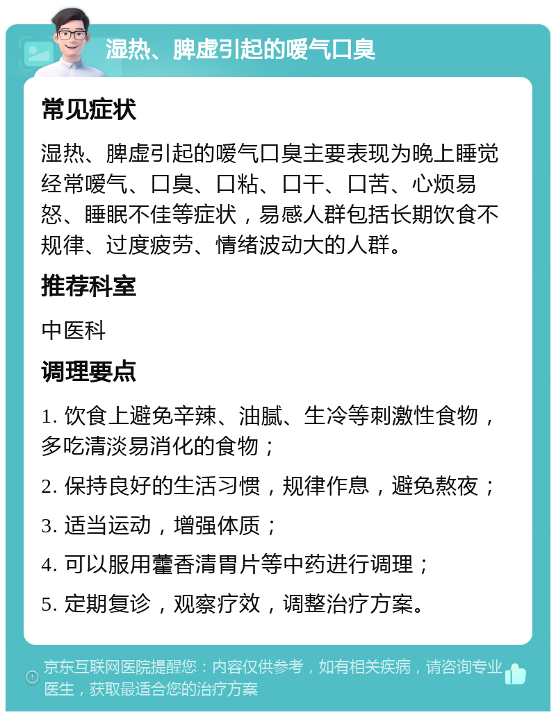 湿热、脾虚引起的嗳气口臭 常见症状 湿热、脾虚引起的嗳气口臭主要表现为晚上睡觉经常嗳气、口臭、口粘、口干、口苦、心烦易怒、睡眠不佳等症状，易感人群包括长期饮食不规律、过度疲劳、情绪波动大的人群。 推荐科室 中医科 调理要点 1. 饮食上避免辛辣、油腻、生冷等刺激性食物，多吃清淡易消化的食物； 2. 保持良好的生活习惯，规律作息，避免熬夜； 3. 适当运动，增强体质； 4. 可以服用藿香清胃片等中药进行调理； 5. 定期复诊，观察疗效，调整治疗方案。