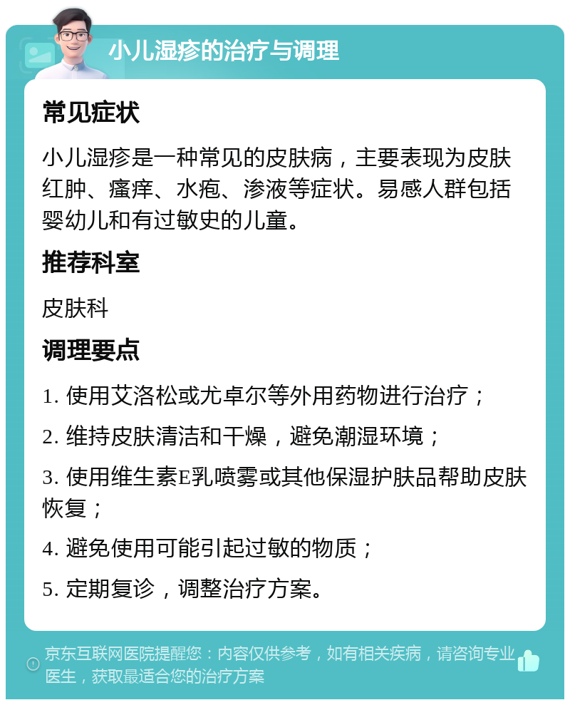 小儿湿疹的治疗与调理 常见症状 小儿湿疹是一种常见的皮肤病，主要表现为皮肤红肿、瘙痒、水疱、渗液等症状。易感人群包括婴幼儿和有过敏史的儿童。 推荐科室 皮肤科 调理要点 1. 使用艾洛松或尤卓尔等外用药物进行治疗； 2. 维持皮肤清洁和干燥，避免潮湿环境； 3. 使用维生素E乳喷雾或其他保湿护肤品帮助皮肤恢复； 4. 避免使用可能引起过敏的物质； 5. 定期复诊，调整治疗方案。