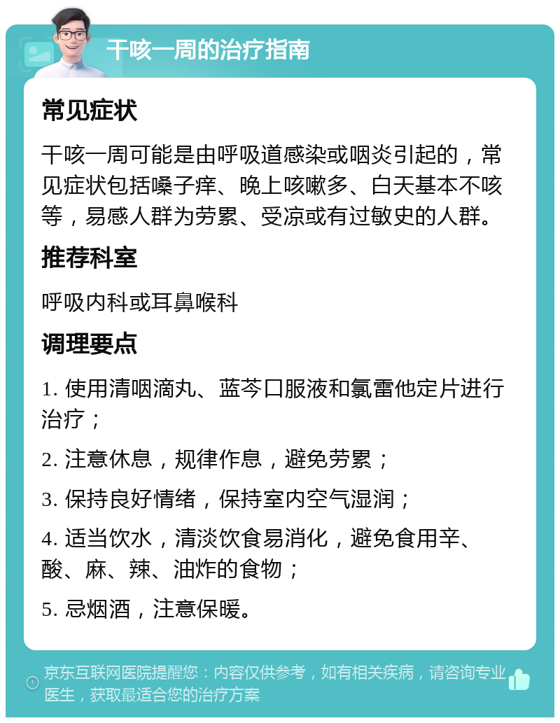 干咳一周的治疗指南 常见症状 干咳一周可能是由呼吸道感染或咽炎引起的，常见症状包括嗓子痒、晚上咳嗽多、白天基本不咳等，易感人群为劳累、受凉或有过敏史的人群。 推荐科室 呼吸内科或耳鼻喉科 调理要点 1. 使用清咽滴丸、蓝芩口服液和氯雷他定片进行治疗； 2. 注意休息，规律作息，避免劳累； 3. 保持良好情绪，保持室内空气湿润； 4. 适当饮水，清淡饮食易消化，避免食用辛、酸、麻、辣、油炸的食物； 5. 忌烟酒，注意保暖。