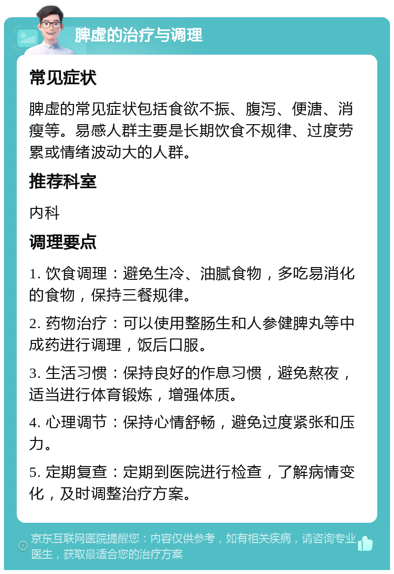 脾虚的治疗与调理 常见症状 脾虚的常见症状包括食欲不振、腹泻、便溏、消瘦等。易感人群主要是长期饮食不规律、过度劳累或情绪波动大的人群。 推荐科室 内科 调理要点 1. 饮食调理：避免生冷、油腻食物，多吃易消化的食物，保持三餐规律。 2. 药物治疗：可以使用整肠生和人参健脾丸等中成药进行调理，饭后口服。 3. 生活习惯：保持良好的作息习惯，避免熬夜，适当进行体育锻炼，增强体质。 4. 心理调节：保持心情舒畅，避免过度紧张和压力。 5. 定期复查：定期到医院进行检查，了解病情变化，及时调整治疗方案。