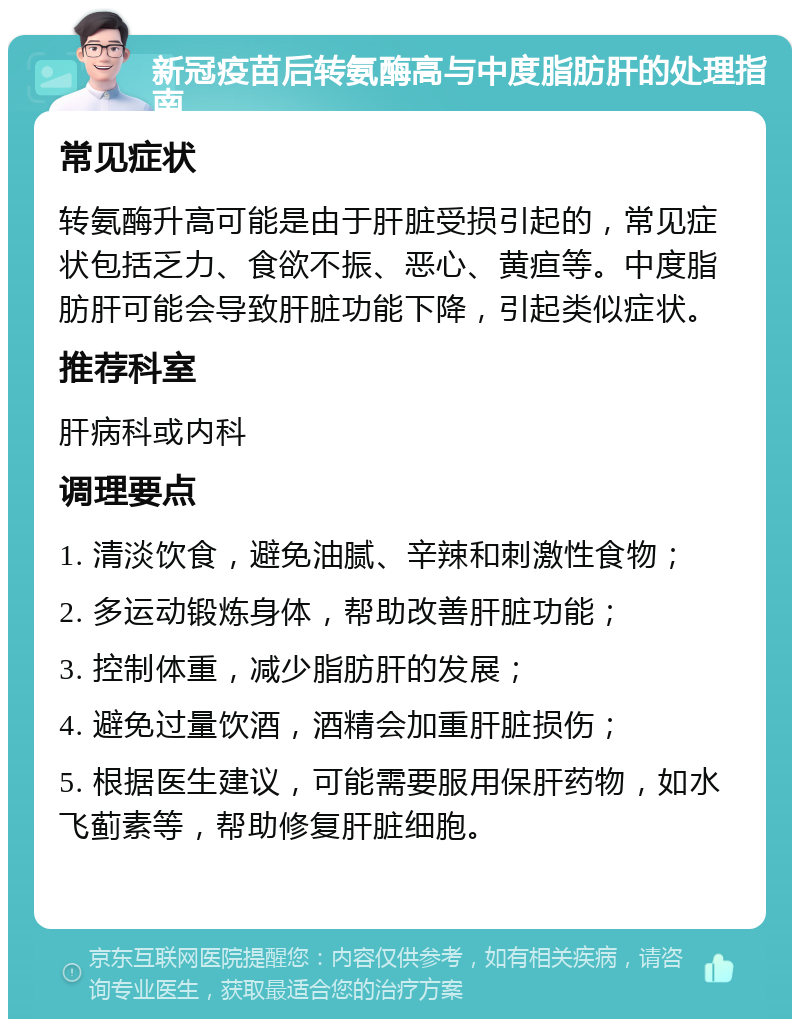 新冠疫苗后转氨酶高与中度脂肪肝的处理指南 常见症状 转氨酶升高可能是由于肝脏受损引起的，常见症状包括乏力、食欲不振、恶心、黄疸等。中度脂肪肝可能会导致肝脏功能下降，引起类似症状。 推荐科室 肝病科或内科 调理要点 1. 清淡饮食，避免油腻、辛辣和刺激性食物； 2. 多运动锻炼身体，帮助改善肝脏功能； 3. 控制体重，减少脂肪肝的发展； 4. 避免过量饮酒，酒精会加重肝脏损伤； 5. 根据医生建议，可能需要服用保肝药物，如水飞蓟素等，帮助修复肝脏细胞。