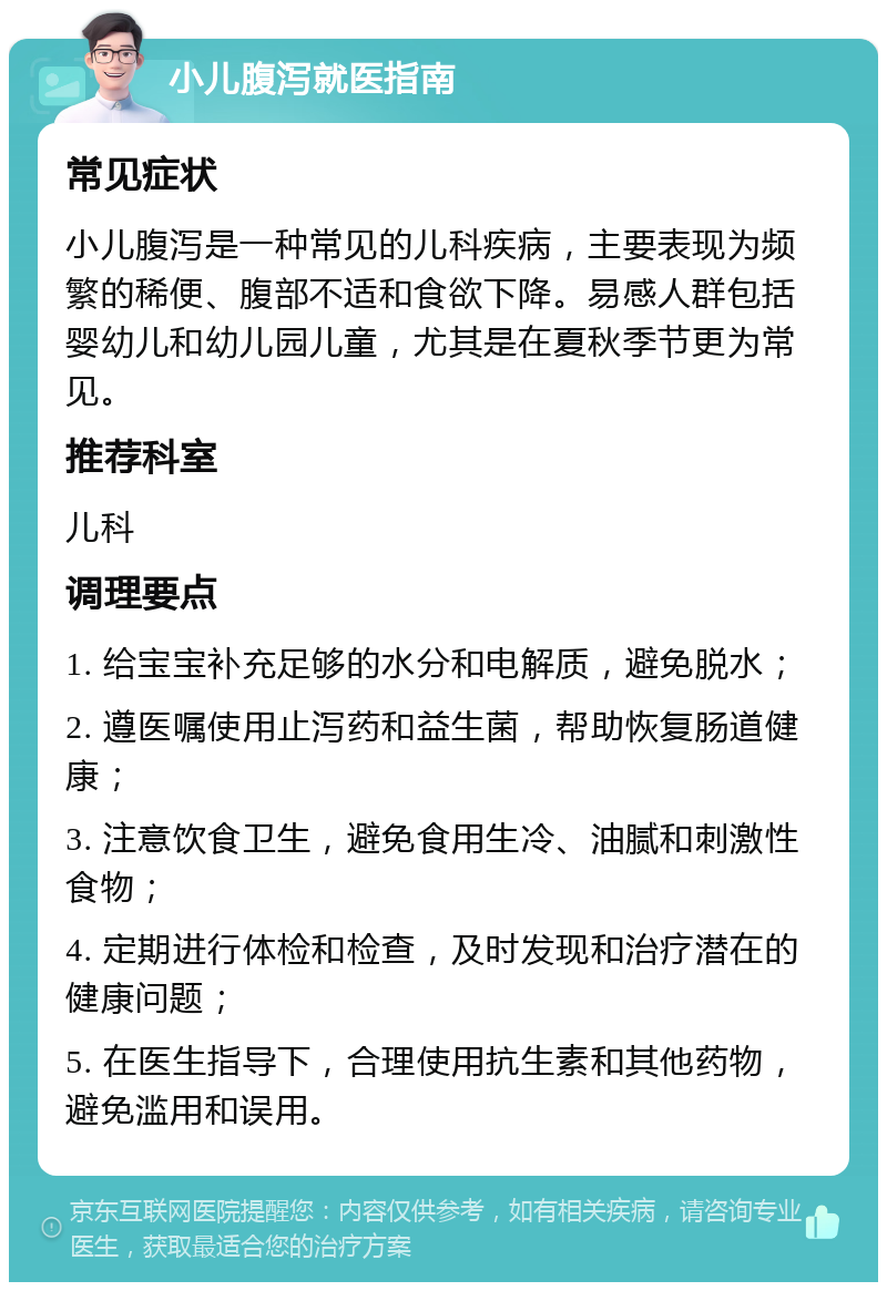 小儿腹泻就医指南 常见症状 小儿腹泻是一种常见的儿科疾病，主要表现为频繁的稀便、腹部不适和食欲下降。易感人群包括婴幼儿和幼儿园儿童，尤其是在夏秋季节更为常见。 推荐科室 儿科 调理要点 1. 给宝宝补充足够的水分和电解质，避免脱水； 2. 遵医嘱使用止泻药和益生菌，帮助恢复肠道健康； 3. 注意饮食卫生，避免食用生冷、油腻和刺激性食物； 4. 定期进行体检和检查，及时发现和治疗潜在的健康问题； 5. 在医生指导下，合理使用抗生素和其他药物，避免滥用和误用。