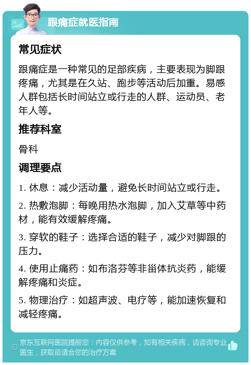 跟痛症就医指南 常见症状 跟痛症是一种常见的足部疾病，主要表现为脚跟疼痛，尤其是在久站、跑步等活动后加重。易感人群包括长时间站立或行走的人群、运动员、老年人等。 推荐科室 骨科 调理要点 1. 休息：减少活动量，避免长时间站立或行走。 2. 热敷泡脚：每晚用热水泡脚，加入艾草等中药材，能有效缓解疼痛。 3. 穿软的鞋子：选择合适的鞋子，减少对脚跟的压力。 4. 使用止痛药：如布洛芬等非甾体抗炎药，能缓解疼痛和炎症。 5. 物理治疗：如超声波、电疗等，能加速恢复和减轻疼痛。