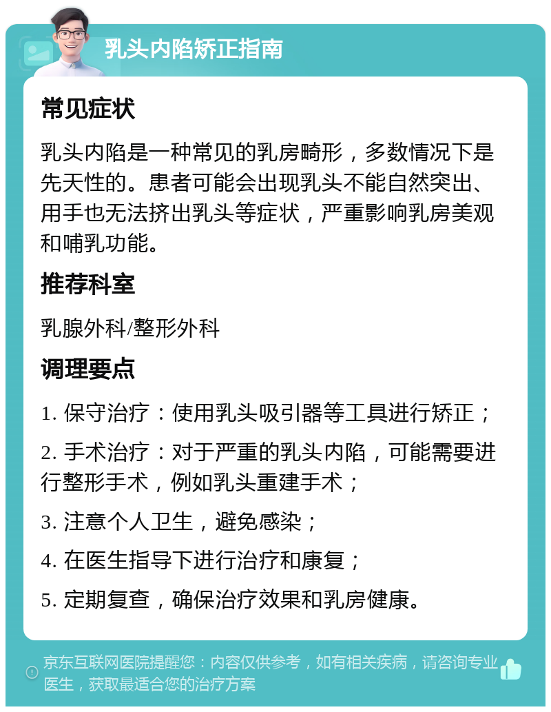 乳头内陷矫正指南 常见症状 乳头内陷是一种常见的乳房畸形，多数情况下是先天性的。患者可能会出现乳头不能自然突出、用手也无法挤出乳头等症状，严重影响乳房美观和哺乳功能。 推荐科室 乳腺外科/整形外科 调理要点 1. 保守治疗：使用乳头吸引器等工具进行矫正； 2. 手术治疗：对于严重的乳头内陷，可能需要进行整形手术，例如乳头重建手术； 3. 注意个人卫生，避免感染； 4. 在医生指导下进行治疗和康复； 5. 定期复查，确保治疗效果和乳房健康。