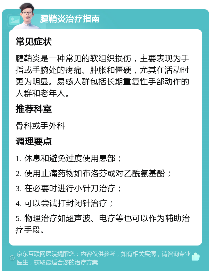 腱鞘炎治疗指南 常见症状 腱鞘炎是一种常见的软组织损伤，主要表现为手指或手腕处的疼痛、肿胀和僵硬，尤其在活动时更为明显。易感人群包括长期重复性手部动作的人群和老年人。 推荐科室 骨科或手外科 调理要点 1. 休息和避免过度使用患部； 2. 使用止痛药物如布洛芬或对乙酰氨基酚； 3. 在必要时进行小针刀治疗； 4. 可以尝试打封闭针治疗； 5. 物理治疗如超声波、电疗等也可以作为辅助治疗手段。