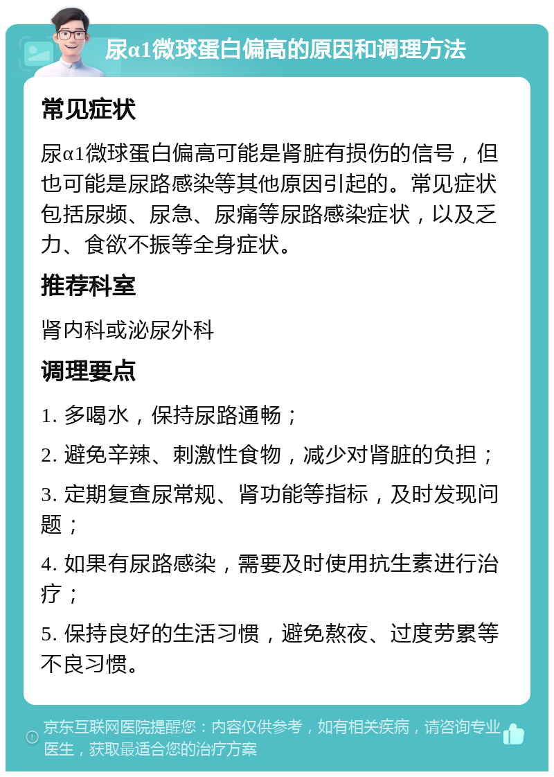 尿α1微球蛋白偏高的原因和调理方法 常见症状 尿α1微球蛋白偏高可能是肾脏有损伤的信号，但也可能是尿路感染等其他原因引起的。常见症状包括尿频、尿急、尿痛等尿路感染症状，以及乏力、食欲不振等全身症状。 推荐科室 肾内科或泌尿外科 调理要点 1. 多喝水，保持尿路通畅； 2. 避免辛辣、刺激性食物，减少对肾脏的负担； 3. 定期复查尿常规、肾功能等指标，及时发现问题； 4. 如果有尿路感染，需要及时使用抗生素进行治疗； 5. 保持良好的生活习惯，避免熬夜、过度劳累等不良习惯。