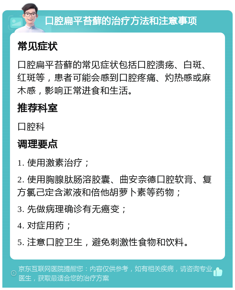 口腔扁平苔藓的治疗方法和注意事项 常见症状 口腔扁平苔藓的常见症状包括口腔溃疡、白斑、红斑等，患者可能会感到口腔疼痛、灼热感或麻木感，影响正常进食和生活。 推荐科室 口腔科 调理要点 1. 使用激素治疗； 2. 使用胸腺肽肠溶胶囊、曲安奈德口腔软膏、复方氯己定含漱液和倍他胡萝卜素等药物； 3. 先做病理确诊有无癌变； 4. 对症用药； 5. 注意口腔卫生，避免刺激性食物和饮料。