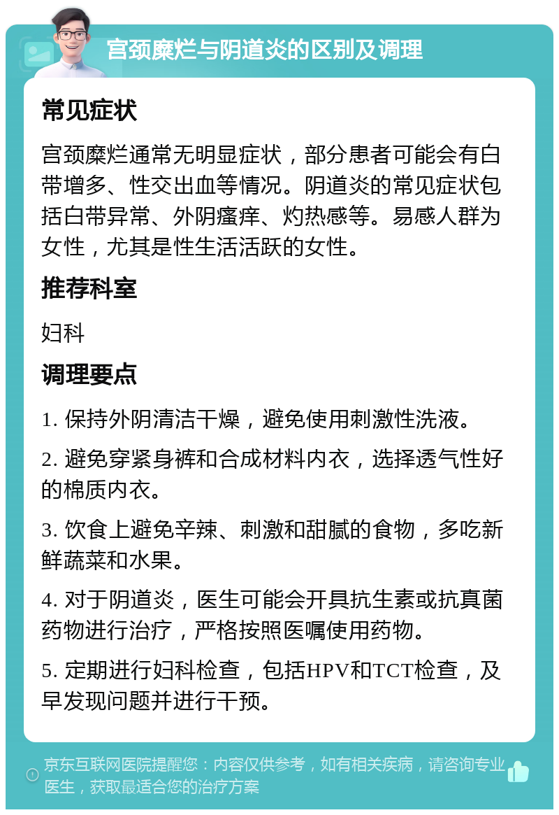 宫颈糜烂与阴道炎的区别及调理 常见症状 宫颈糜烂通常无明显症状，部分患者可能会有白带增多、性交出血等情况。阴道炎的常见症状包括白带异常、外阴瘙痒、灼热感等。易感人群为女性，尤其是性生活活跃的女性。 推荐科室 妇科 调理要点 1. 保持外阴清洁干燥，避免使用刺激性洗液。 2. 避免穿紧身裤和合成材料内衣，选择透气性好的棉质内衣。 3. 饮食上避免辛辣、刺激和甜腻的食物，多吃新鲜蔬菜和水果。 4. 对于阴道炎，医生可能会开具抗生素或抗真菌药物进行治疗，严格按照医嘱使用药物。 5. 定期进行妇科检查，包括HPV和TCT检查，及早发现问题并进行干预。