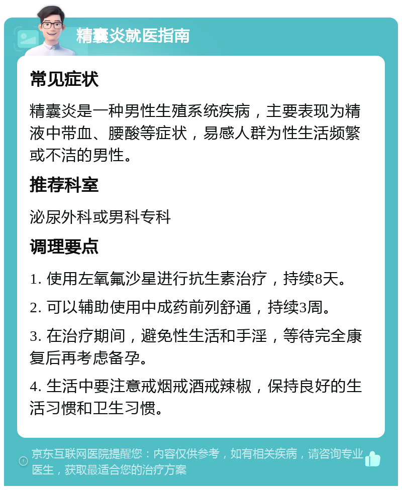 精囊炎就医指南 常见症状 精囊炎是一种男性生殖系统疾病，主要表现为精液中带血、腰酸等症状，易感人群为性生活频繁或不洁的男性。 推荐科室 泌尿外科或男科专科 调理要点 1. 使用左氧氟沙星进行抗生素治疗，持续8天。 2. 可以辅助使用中成药前列舒通，持续3周。 3. 在治疗期间，避免性生活和手淫，等待完全康复后再考虑备孕。 4. 生活中要注意戒烟戒酒戒辣椒，保持良好的生活习惯和卫生习惯。