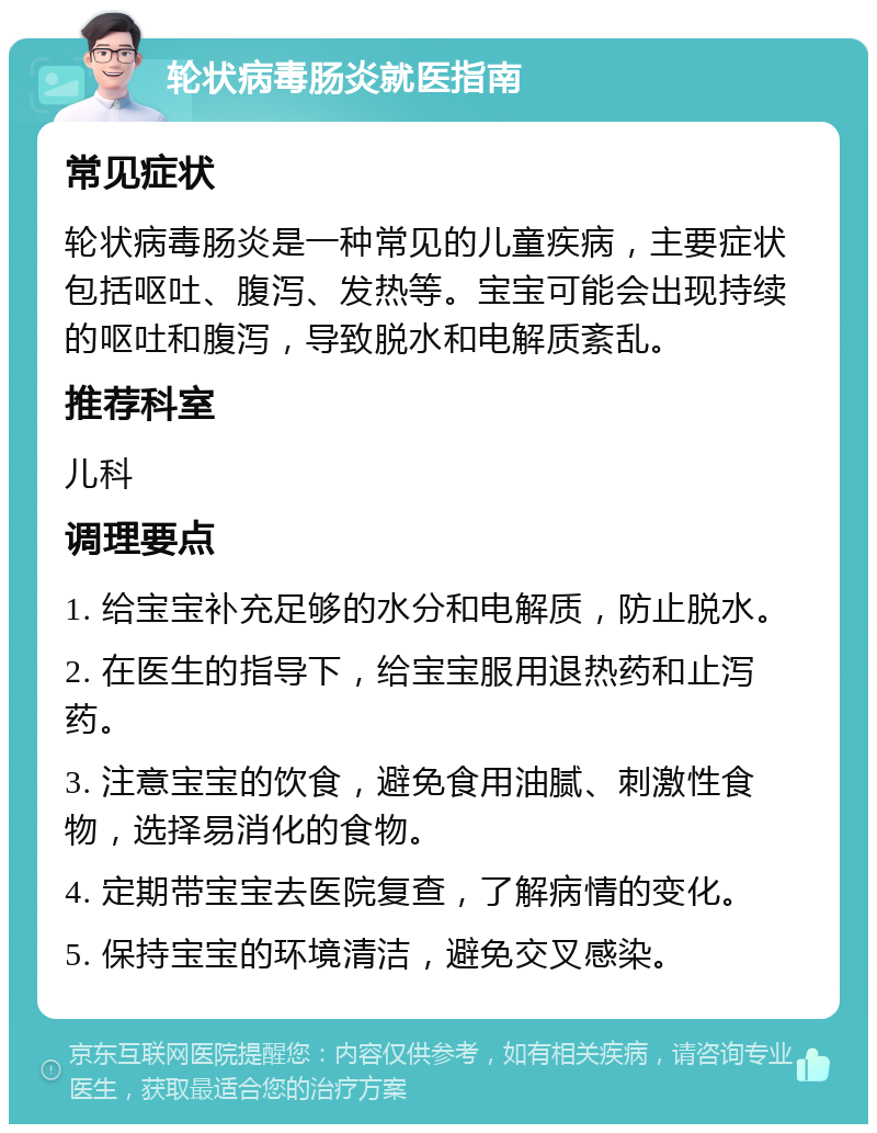 轮状病毒肠炎就医指南 常见症状 轮状病毒肠炎是一种常见的儿童疾病，主要症状包括呕吐、腹泻、发热等。宝宝可能会出现持续的呕吐和腹泻，导致脱水和电解质紊乱。 推荐科室 儿科 调理要点 1. 给宝宝补充足够的水分和电解质，防止脱水。 2. 在医生的指导下，给宝宝服用退热药和止泻药。 3. 注意宝宝的饮食，避免食用油腻、刺激性食物，选择易消化的食物。 4. 定期带宝宝去医院复查，了解病情的变化。 5. 保持宝宝的环境清洁，避免交叉感染。