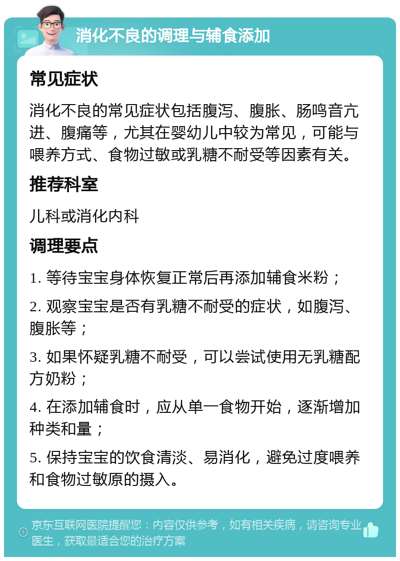 消化不良的调理与辅食添加 常见症状 消化不良的常见症状包括腹泻、腹胀、肠鸣音亢进、腹痛等，尤其在婴幼儿中较为常见，可能与喂养方式、食物过敏或乳糖不耐受等因素有关。 推荐科室 儿科或消化内科 调理要点 1. 等待宝宝身体恢复正常后再添加辅食米粉； 2. 观察宝宝是否有乳糖不耐受的症状，如腹泻、腹胀等； 3. 如果怀疑乳糖不耐受，可以尝试使用无乳糖配方奶粉； 4. 在添加辅食时，应从单一食物开始，逐渐增加种类和量； 5. 保持宝宝的饮食清淡、易消化，避免过度喂养和食物过敏原的摄入。